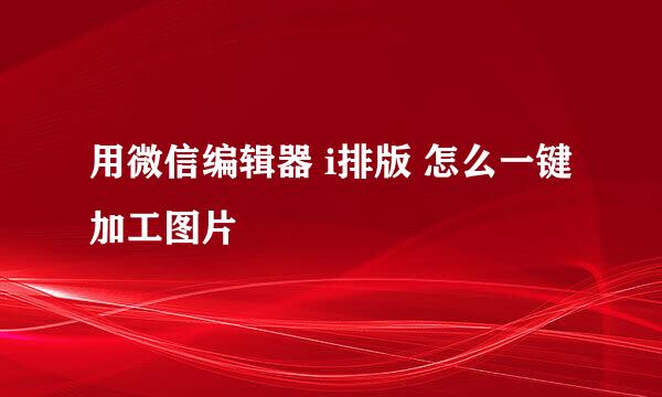 用微信编辑器 i排版 怎么一键加工图片