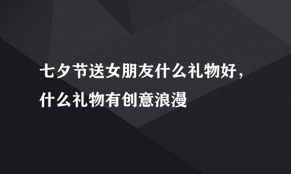 七夕节送女朋友什么礼物好,什么礼物有创意浪漫