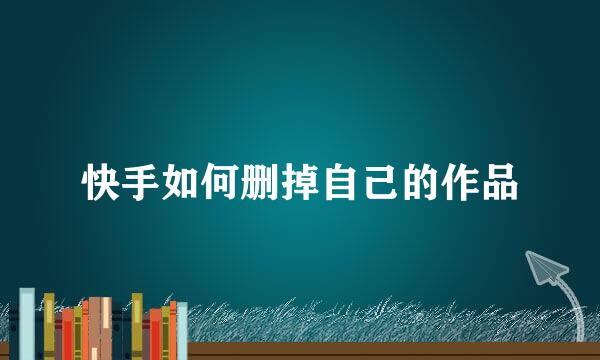 快手如何删掉自己的作品
