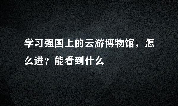 学习强国上的云游博物馆，怎么进？能看到什么