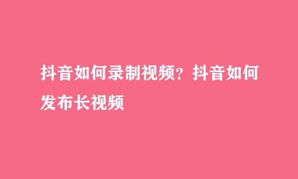 抖音如何录制视频？抖音如何发布长视频
