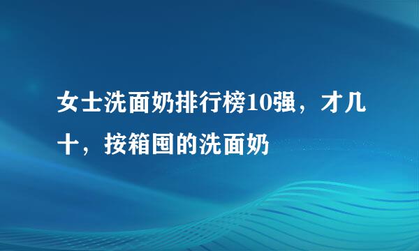 女士洗面奶排行榜10强，才几十，按箱囤的洗面奶