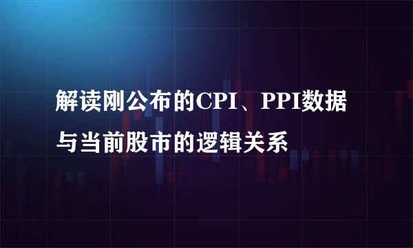 解读刚公布的CPI、PPI数据与当前股市的逻辑关系