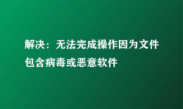解决：无法完成操作因为文件包含病毒或恶意软件