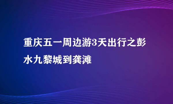 重庆五一周边游3天出行之彭水九黎城到龚滩