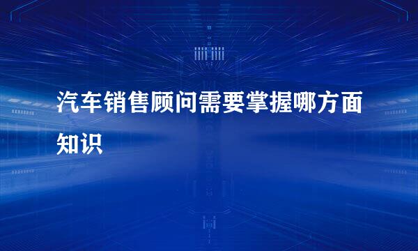 汽车销售顾问需要掌握哪方面知识