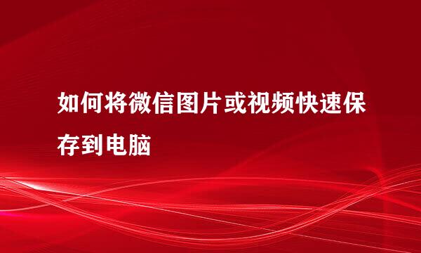 如何将微信图片或视频快速保存到电脑