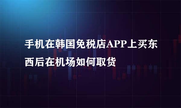 手机在韩国免税店APP上买东西后在机场如何取货
