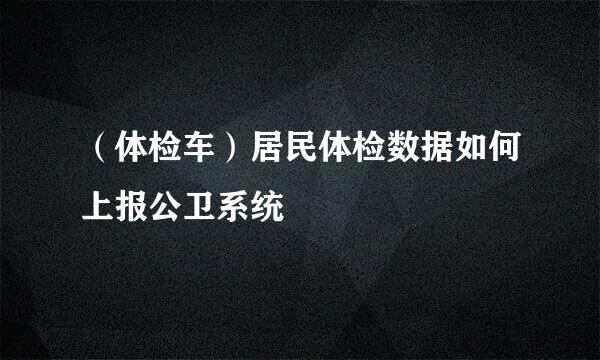 （体检车）居民体检数据如何上报公卫系统