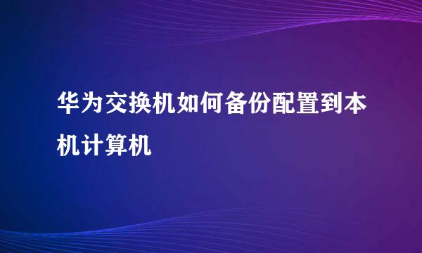 华为交换机如何备份配置到本机计算机