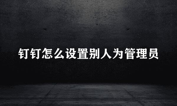 钉钉怎么设置别人为管理员