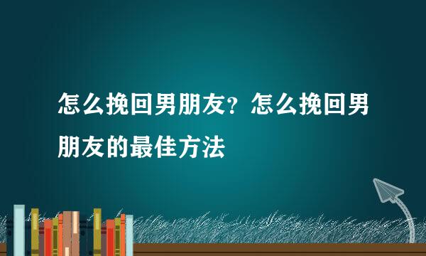 怎么挽回男朋友？怎么挽回男朋友的最佳方法