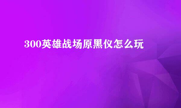 300英雄战场原黑仪怎么玩