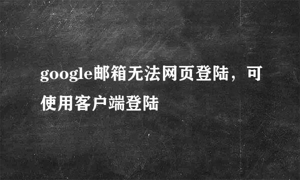 google邮箱无法网页登陆,可使用客户端登陆