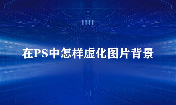 在PS中怎样虚化图片背景