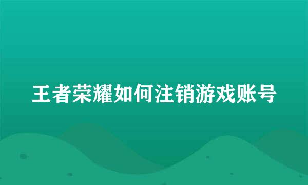 王者荣耀如何注销游戏账号