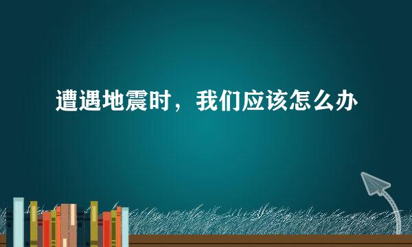 遭遇地震时，我们应该怎么办