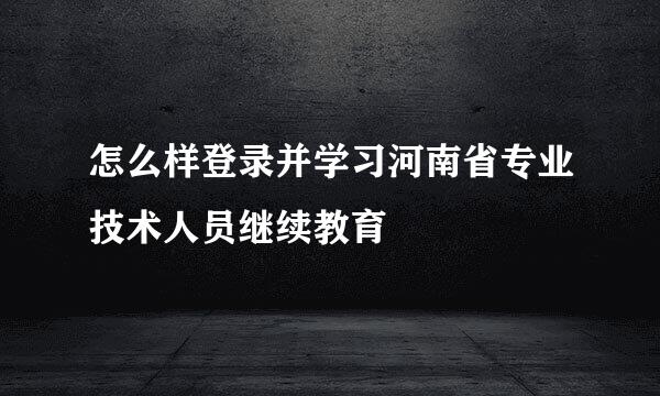 怎么样登录并学习河南省专业技术人员继续教育