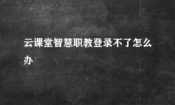 云课堂智慧职教登录不了怎么办