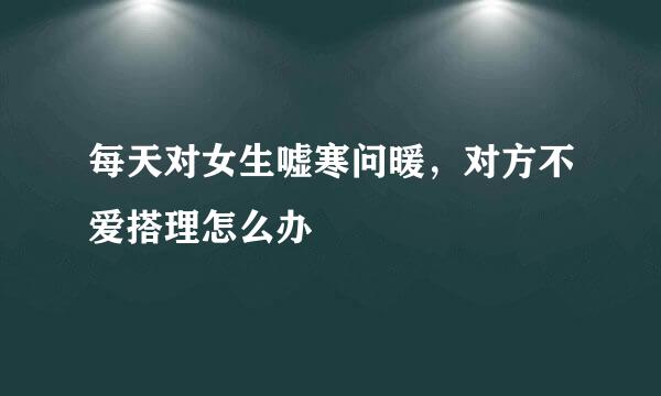 每天对女生嘘寒问暖，对方不爱搭理怎么办