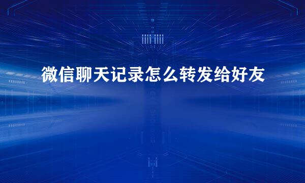 微信聊天记录怎么转发给好友