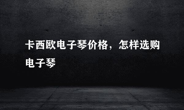 卡西欧电子琴价格,怎样选购电子琴