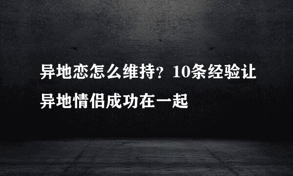 异地恋怎么维持？10条经验让异地情侣成功在一起