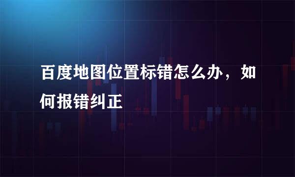 百度地图位置标错怎么办,如何报错纠正
