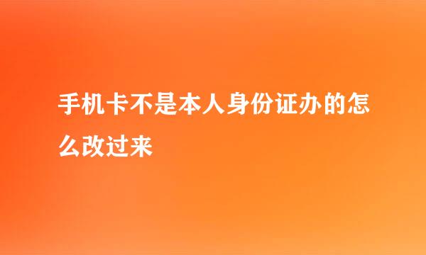 手机卡不是本人身份证办的怎么改过来