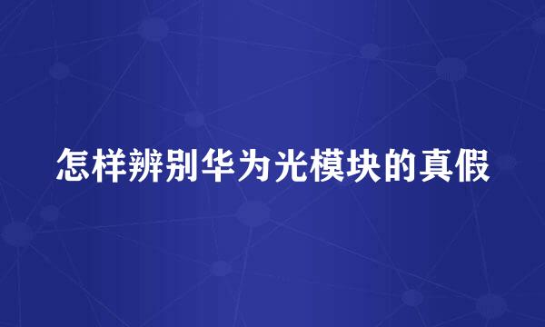 怎样辨别华为光模块的真假