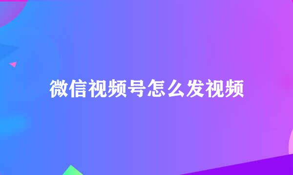 微信视频号怎么发视频