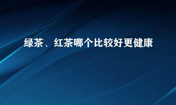 绿茶、红茶哪个比较好更健康