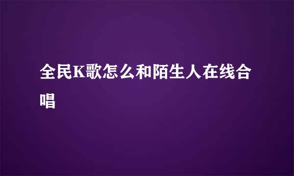 全民K歌怎么和陌生人在线合唱