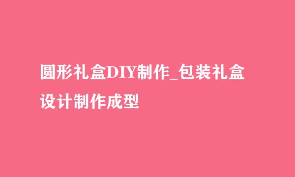 圆形礼盒DIY制作_包装礼盒设计制作成型