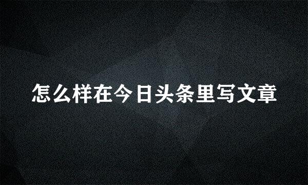 怎么样在今日头条里写文章
