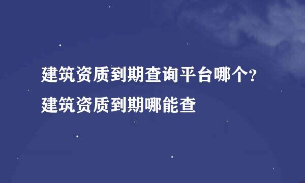 建筑资质到期查询平台哪个？建筑资质到期哪能查