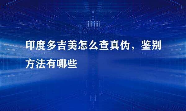 印度多吉美怎么查真伪,鉴别方法有哪些