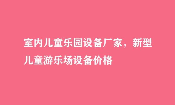室内儿童乐园设备厂家，新型儿童游乐场设备价格