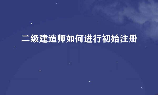 二级建造师如何进行初始注册