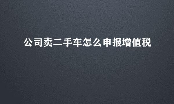 公司卖二手车怎么申报增值税