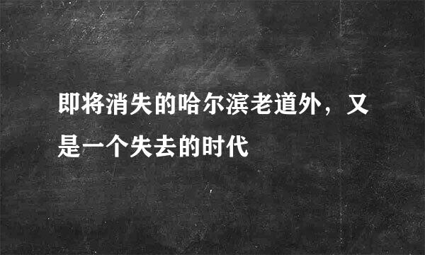即将消失的哈尔滨老道外，又是一个失去的时代