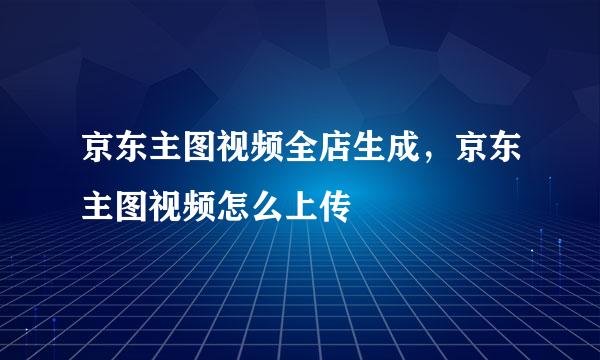 京东主图视频全店生成，京东主图视频怎么上传