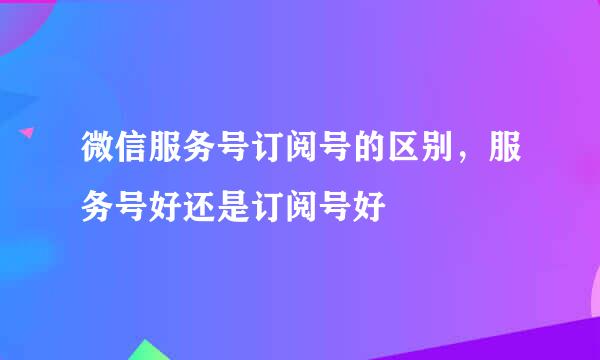 微信服务号订阅号的区别，服务号好还是订阅号好