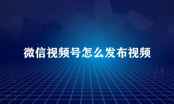 微信视频号怎么发布视频