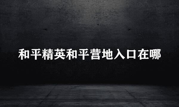 和平精英和平营地入口在哪
