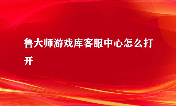 鲁大师游戏库客服中心怎么打开
