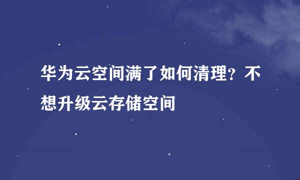 华为云空间满了如何清理？不想升级云存储空间
