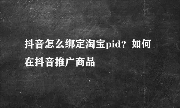 抖音怎么绑定淘宝pid?如何在抖音推广商品