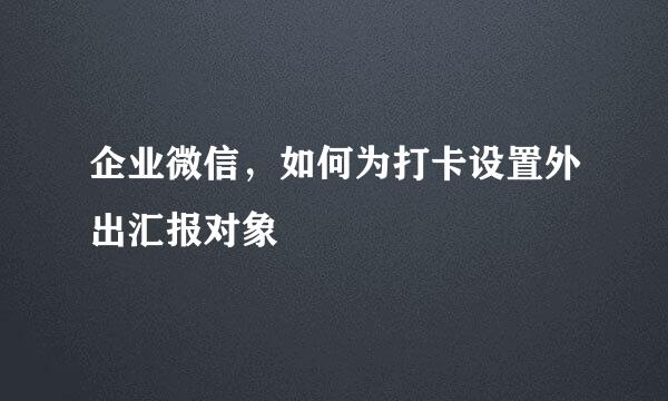 企业微信，如何为打卡设置外出汇报对象
