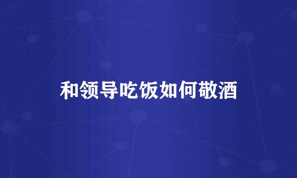 和领导吃饭如何敬酒
